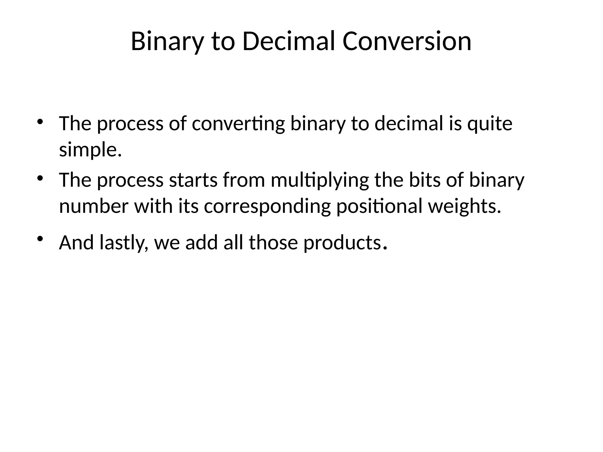 Binary to Decimal Conversion
• The process of converting binary to decimal is quite
simple.
• The process starts from multiplying the bits of binary
number with its corresponding positional weights.
• And lastly, we add all those products.
 
