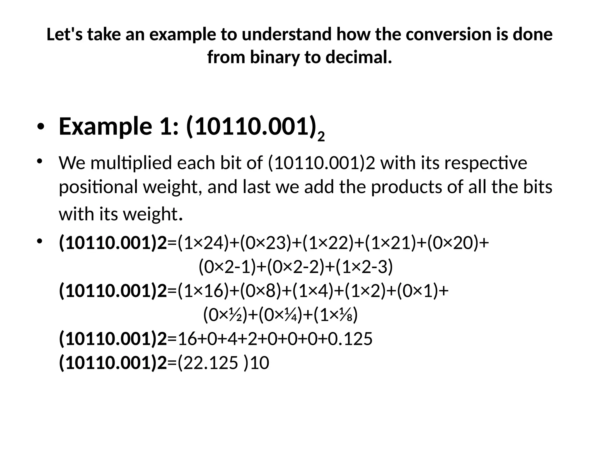Let's take an example to understand how the conversion is done
from binary to decimal.
• Example 1: (10110.001)2
• We multiplied each bit of (10110.001)2 with its respective
positional weight, and last we add the products of all the bits
with its weight.
• (10110.001)2=(1×24)+(0×23)+(1×22)+(1×21)+(0×20)+
(0×2-1)+(0×2-2)+(1×2-3)
(10110.001)2=(1×16)+(0×8)+(1×4)+(1×2)+(0×1)+
(0×1⁄2)+(0×1⁄4)+(1×1⁄8)
(10110.001)2=16+0+4+2+0+0+0+0.125
(10110.001)2=(22.125 )10
 