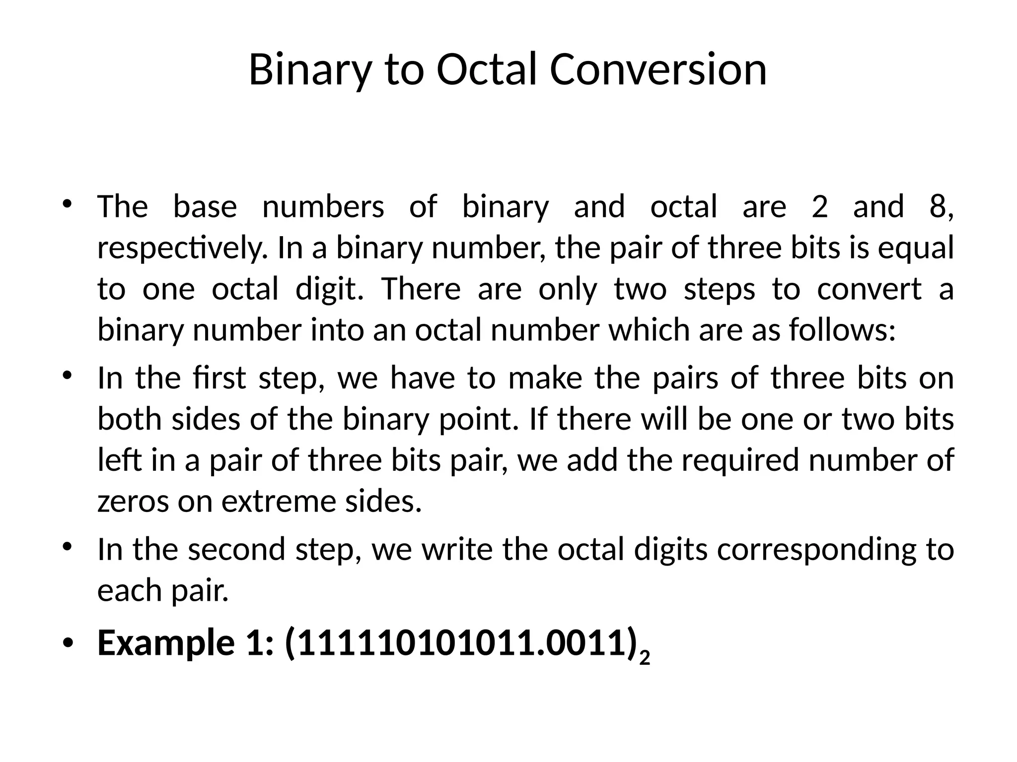 Binary to Octal Conversion
• The base numbers of binary and octal are 2 and 8,
respectively. In a binary number, the pair of three bits is equal
to one octal digit. There are only two steps to convert a
binary number into an octal number which are as follows:
• In the first step, we have to make the pairs of three bits on
both sides of the binary point. If there will be one or two bits
left in a pair of three bits pair, we add the required number of
zeros on extreme sides.
• In the second step, we write the octal digits corresponding to
each pair.
• Example 1: (111110101011.0011)2
 