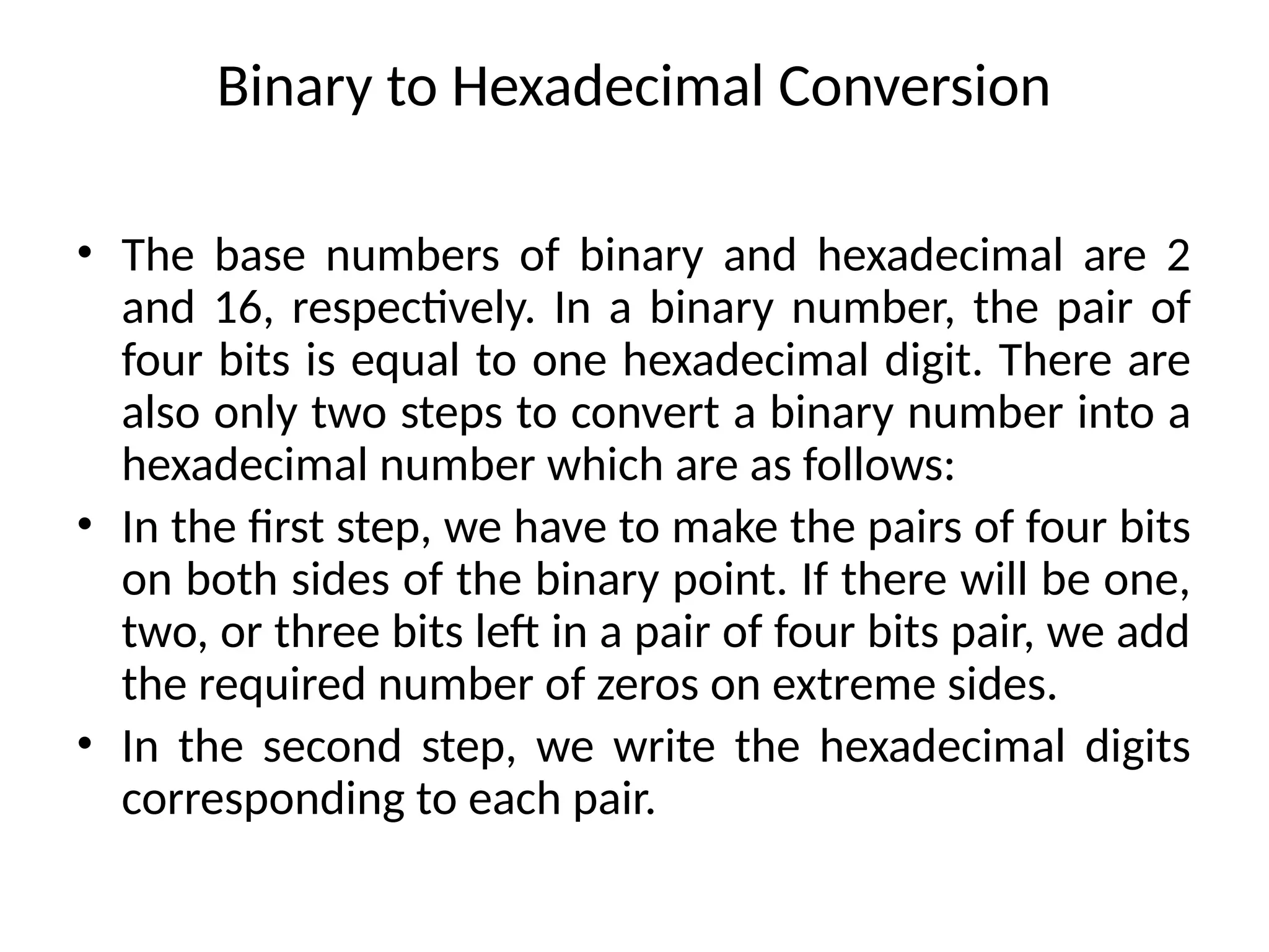 Binary to Hexadecimal Conversion
• The base numbers of binary and hexadecimal are 2
and 16, respectively. In a binary number, the pair of
four bits is equal to one hexadecimal digit. There are
also only two steps to convert a binary number into a
hexadecimal number which are as follows:
• In the first step, we have to make the pairs of four bits
on both sides of the binary point. If there will be one,
two, or three bits left in a pair of four bits pair, we add
the required number of zeros on extreme sides.
• In the second step, we write the hexadecimal digits
corresponding to each pair.
 