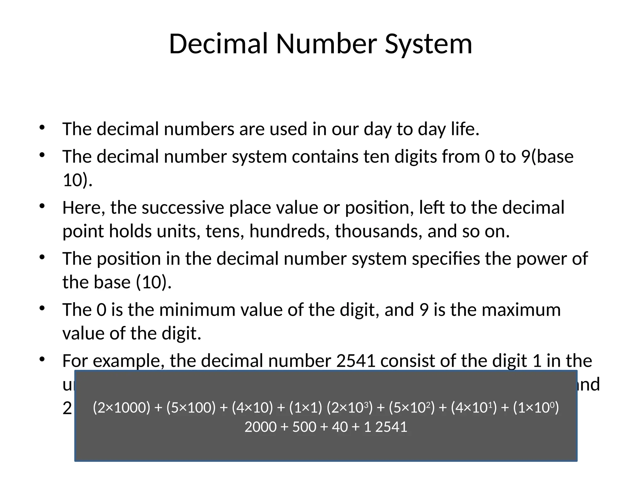 Decimal Number System
• The decimal numbers are used in our day to day life.
• The decimal number system contains ten digits from 0 to 9(base
10).
• Here, the successive place value or position, left to the decimal
point holds units, tens, hundreds, thousands, and so on.
• The position in the decimal number system specifies the power of
the base (10).
• The 0 is the minimum value of the digit, and 9 is the maximum
value of the digit.
• For example, the decimal number 2541 consist of the digit 1 in the
unit position, 4 in the tens position, 5 in the hundreds position, and
2 in the thousand positions and the value will be written as:
(2×1000) + (5×100) + (4×10) + (1×1) (2×103
) + (5×102
) + (4×101
) + (1×100
)
2000 + 500 + 40 + 1 2541
 