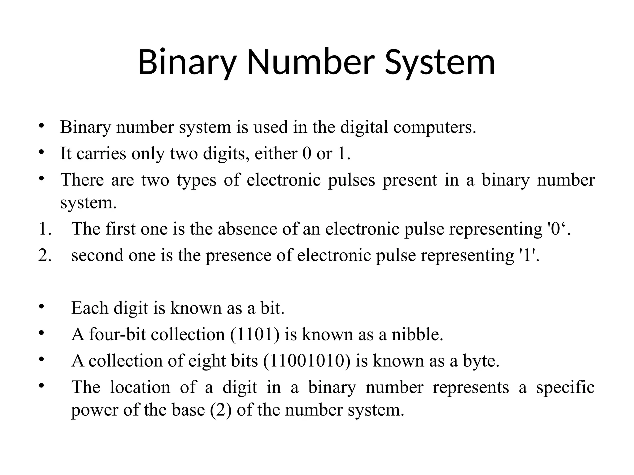 Binary Number System
• Binary number system is used in the digital computers.
• It carries only two digits, either 0 or 1.
• There are two types of electronic pulses present in a binary number
system.
1. The first one is the absence of an electronic pulse representing '0‘.
2. second one is the presence of electronic pulse representing '1'.
• Each digit is known as a bit.
• A four-bit collection (1101) is known as a nibble.
• A collection of eight bits (11001010) is known as a byte.
• The location of a digit in a binary number represents a specific
power of the base (2) of the number system.
 