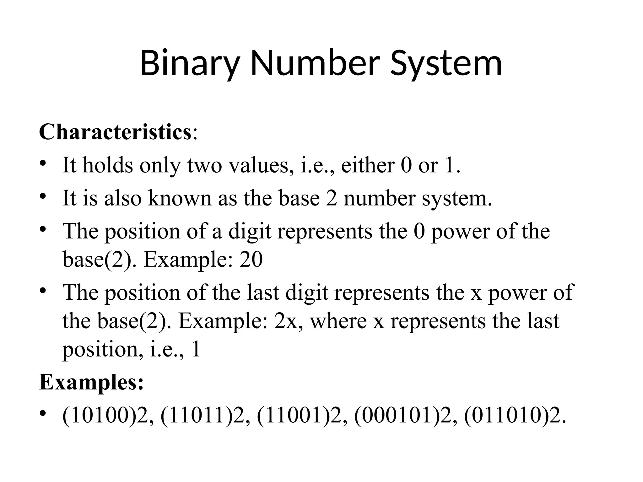 Binary Number System
Characteristics:
• It holds only two values, i.e., either 0 or 1.
• It is also known as the base 2 number system.
• The position of a digit represents the 0 power of the
base(2). Example: 20
• The position of the last digit represents the x power of
the base(2). Example: 2x, where x represents the last
position, i.e., 1
Examples:
• (10100)2, (11011)2, (11001)2, (000101)2, (011010)2.
 