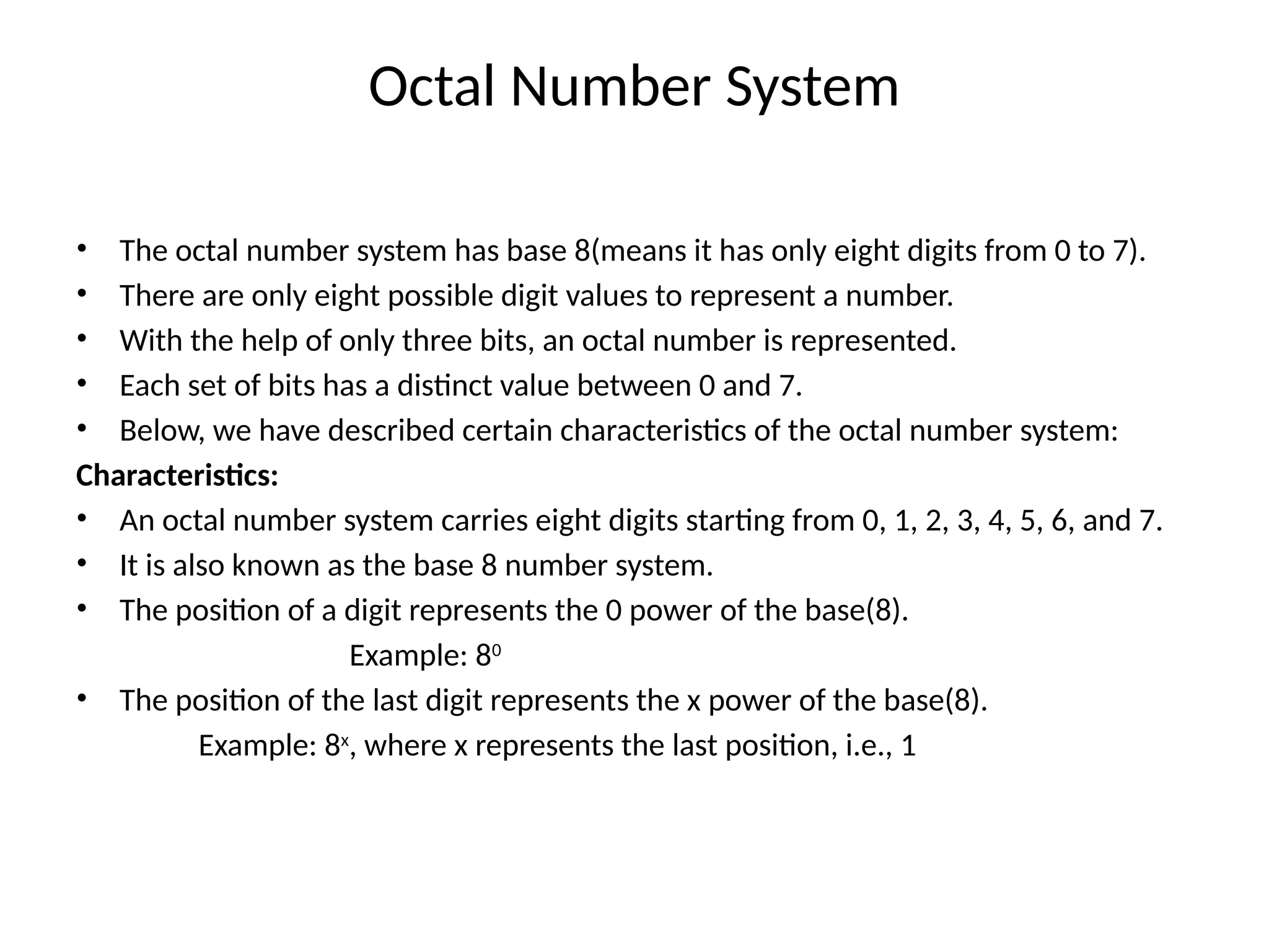 Octal Number System
• The octal number system has base 8(means it has only eight digits from 0 to 7).
• There are only eight possible digit values to represent a number.
• With the help of only three bits, an octal number is represented.
• Each set of bits has a distinct value between 0 and 7.
• Below, we have described certain characteristics of the octal number system:
Characteristics:
• An octal number system carries eight digits starting from 0, 1, 2, 3, 4, 5, 6, and 7.
• It is also known as the base 8 number system.
• The position of a digit represents the 0 power of the base(8).
Example: 80
• The position of the last digit represents the x power of the base(8).
Example: 8x
, where x represents the last position, i.e., 1
 