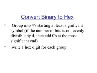 Convert Binary to Hex
•

•

Group into 4's starting at least significant
symbol (if the number of bits is not evenly
divisible by 4, then add 0's at the most
significant end)
write 1 hex digit for each group

 