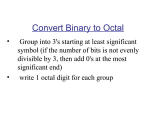 Convert Binary to Octal
•

•

Group into 3's starting at least significant
symbol (if the number of bits is not evenly
divisible by 3, then add 0's at the most
significant end)
write 1 octal digit for each group

 