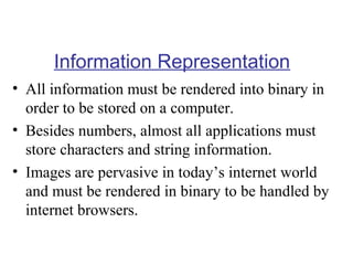 Information Representation
• All information must be rendered into binary in
order to be stored on a computer.
• Besides numbers, almost all applications must
store characters and string information.
• Images are pervasive in today’s internet world
and must be rendered in binary to be handled by
internet browsers.

 