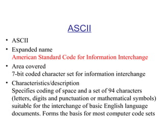 ASCII
• ASCII
• Expanded name
American Standard Code for Information Interchange
• Area covered
7-bit coded character set for information interchange
• Characteristics/description
Specifies coding of space and a set of 94 characters
(letters, digits and punctuation or mathematical symbols)
suitable for the interchange of basic English language
documents. Forms the basis for most computer code sets

 