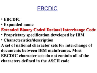 EBCDIC
• EBCDIC
• Expanded name
Extended Binary Coded Decimal Interchange Code
• Proprietary specification developed by IBM
• Characteristics/description
A set of national character sets for interchange of
documents between IBM mainframes. Most
EBCDIC character sets do not contain all of the
characters defined in the ASCII code

 