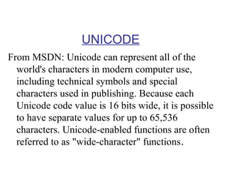 UNICODE
From MSDN: Unicode can represent all of the
world's characters in modern computer use,
including technical symbols and special
characters used in publishing. Because each
Unicode code value is 16 bits wide, it is possible
to have separate values for up to 65,536
characters. Unicode-enabled functions are often
referred to as "wide-character" functions.

 