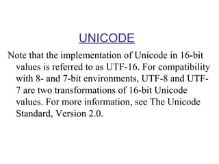 UNICODE
Note that the implementation of Unicode in 16-bit
values is referred to as UTF-16. For compatibility
with 8- and 7-bit environments, UTF-8 and UTF7 are two transformations of 16-bit Unicode
values. For more information, see The Unicode
Standard, Version 2.0.

 