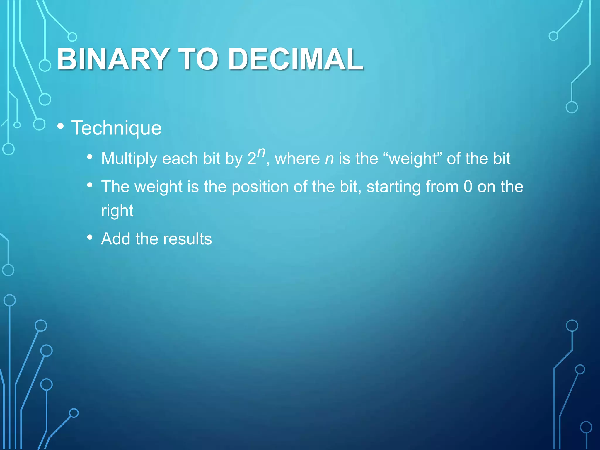 BINARY TO DECIMAL
• Technique
• Multiply each bit by 2n, where n is the “weight” of the bit
• The weight is the position of the bit, starting from 0 on the
right
• Add the results
 