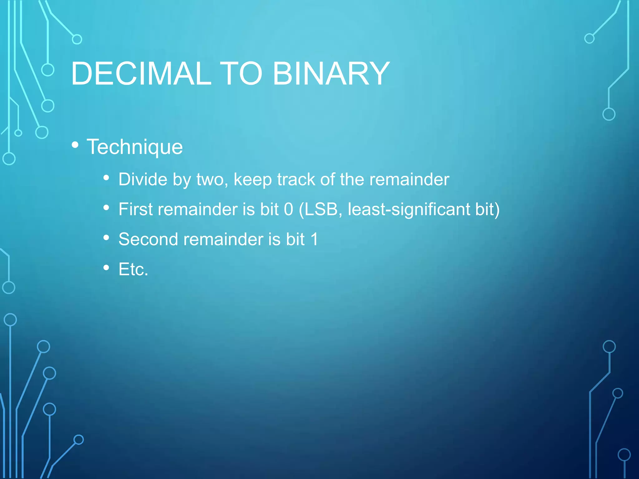 DECIMAL TO BINARY
• Technique
• Divide by two, keep track of the remainder
• First remainder is bit 0 (LSB, least-significant bit)
• Second remainder is bit 1
• Etc.
 