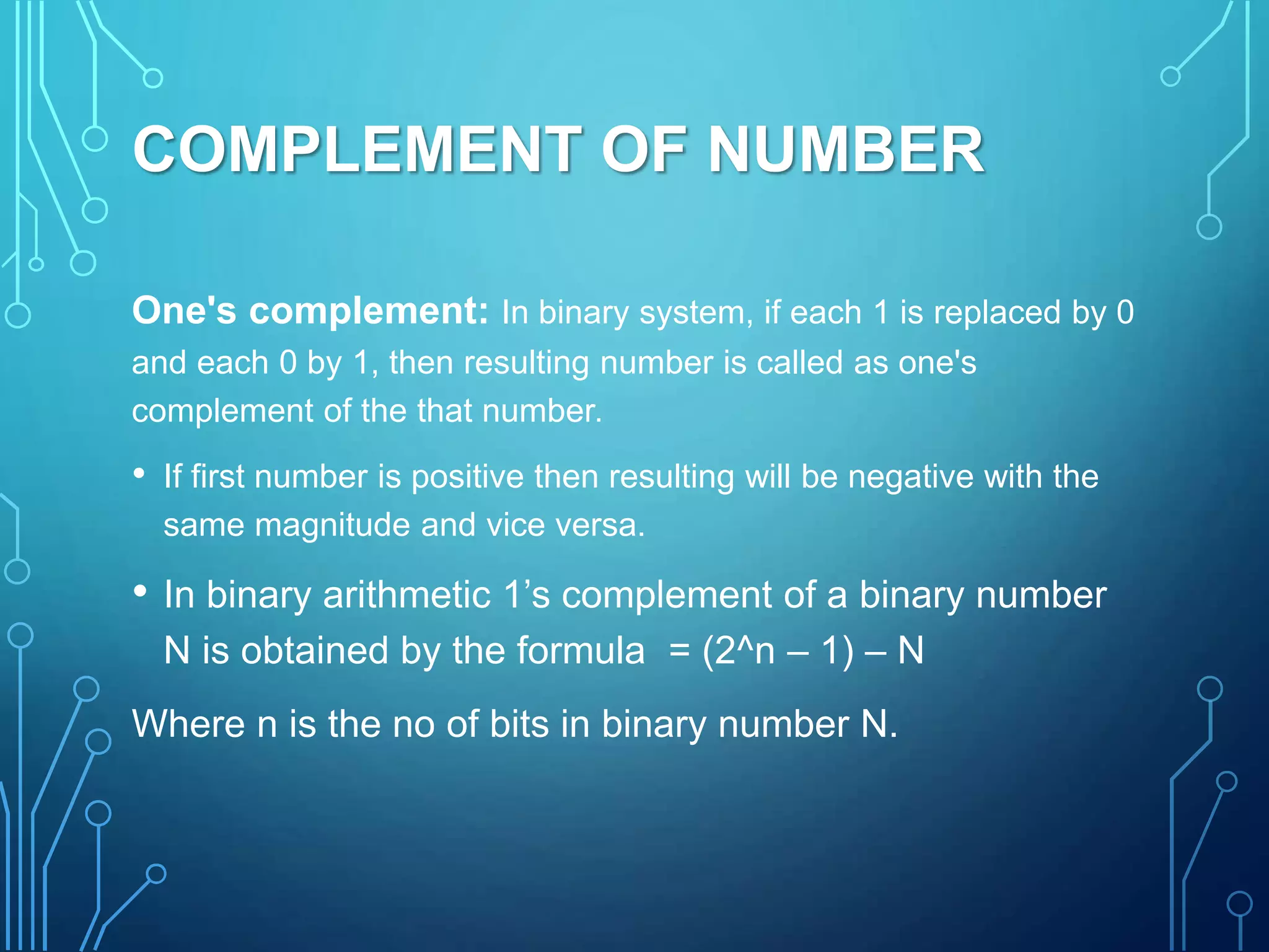 COMPLEMENT OF NUMBER
One's complement: In binary system, if each 1 is replaced by 0
and each 0 by 1, then resulting number is called as one's
complement of the that number.
• If first number is positive then resulting will be negative with the
same magnitude and vice versa.
• In binary arithmetic 1’s complement of a binary number
N is obtained by the formula = (2^n – 1) – N
Where n is the no of bits in binary number N.
 