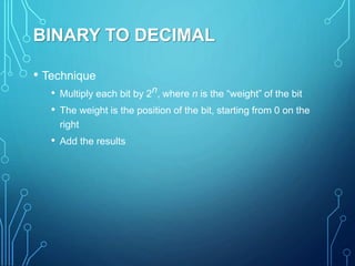 BINARY TO DECIMAL
• Technique
• Multiply each bit by 2n, where n is the “weight” of the bit
• The weight is the position of the bit, starting from 0 on the
right
• Add the results
 