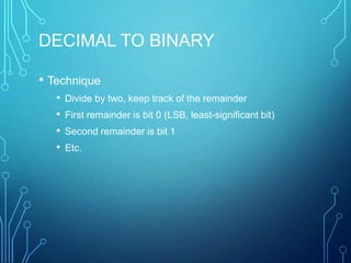 DECIMAL TO BINARY
• Technique
• Divide by two, keep track of the remainder
• First remainder is bit 0 (LSB, least-significant bit)
• Second remainder is bit 1
• Etc.
 