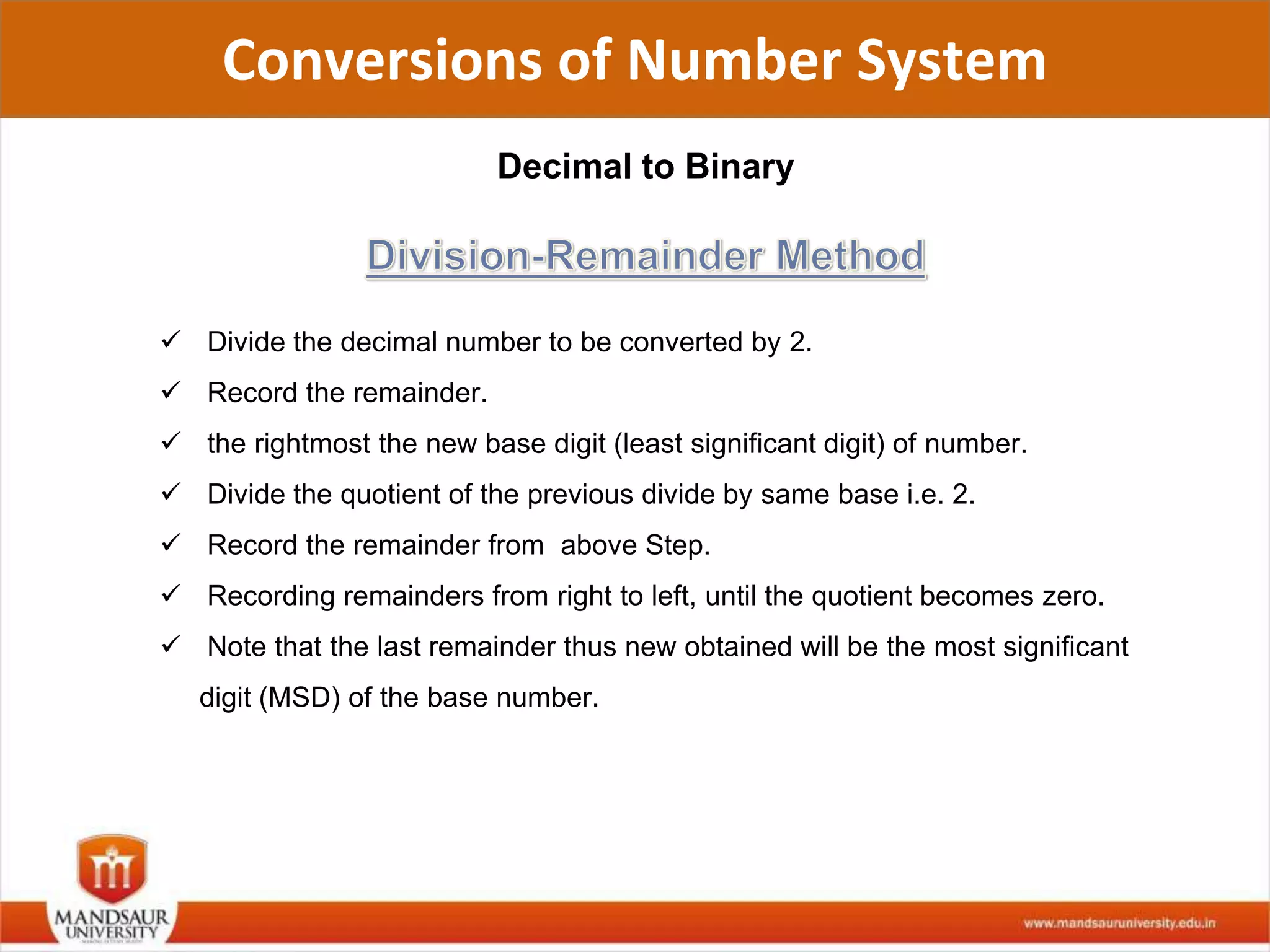 Conversions of Number System
Decimal to Binary
 Divide the decimal number to be converted by 2.
 Record the remainder.
 the rightmost the new base digit (least significant digit) of number.
 Divide the quotient of the previous divide by same base i.e. 2.
 Record the remainder from above Step.
 Recording remainders from right to left, until the quotient becomes zero.
 Note that the last remainder thus new obtained will be the most significant
digit (MSD) of the base number.
 