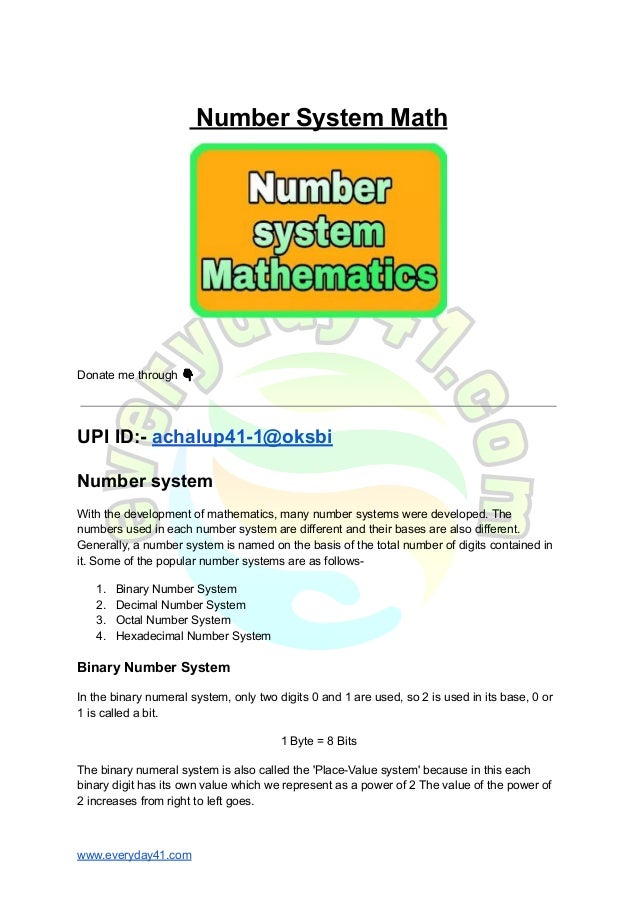 Number System Math
Donate me through 👇
UPI ID:- achalup41-1@oksbi
Number system
With the development of mathematics, many number systems were developed. The
numbers used in each number system are different and their bases are also different.
Generally, a number system is named on the basis of the total number of digits contained in
it. Some of the popular number systems are as follows-
1. Binary Number System
2. Decimal Number System
3. Octal Number System
4. Hexadecimal Number System
Binary Number System
In the binary numeral system, only two digits 0 and 1 are used, so 2 is used in its base, 0 or
1 is called a bit.
1 Byte = 8 Bits
The binary numeral system is also called the 'Place-Value system' because in this each
binary digit has its own value which we represent as a power of 2 The value of the power of
2 increases from right to left goes.
www.everyday41.com
 