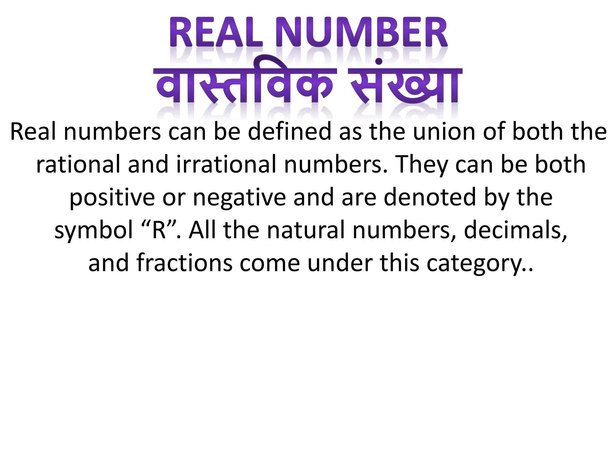 Real numbers can be defined as the union of both the
rational and irrational numbers. They can be both
positive or negative and are denoted by the
symbol “R”. All the natural numbers, decimals,
and fractions come under this category..