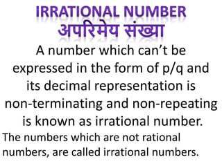 A number which can’t be
expressed in the form of p/q and
its decimal representation is
non-terminating and non-repeating
is known as irrational number.
The numbers which are not rational
numbers, are called irrational numbers.
 