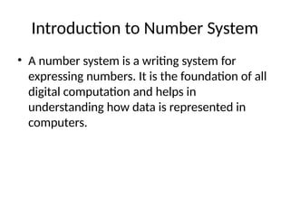 Introduction to Number System
• A number system is a writing system for
expressing numbers. It is the foundation of all
digital computation and helps in
understanding how data is represented in
computers.
 