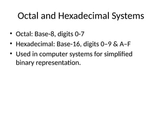 Octal and Hexadecimal Systems
• Octal: Base-8, digits 0-7
• Hexadecimal: Base-16, digits 0–9 & A–F
• Used in computer systems for simplified
binary representation.
 