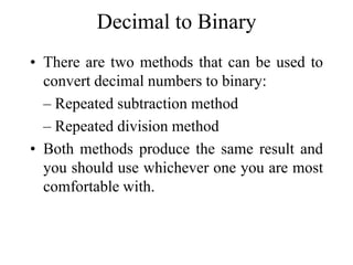 Decimal to Binary
• There are two methods that can be used to
convert decimal numbers to binary:
– Repeated subtraction method
– Repeated division method
• Both methods produce the same result and
you should use whichever one you are most
comfortable with.

 
