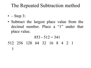 The Repeated Subtraction method
• – Step 3:
• Subtract the largest place value from the
decimal number. Place a “1” under that
place value.
853 - 512 = 341
512 256 128 64 32 16 8 4 2 1
1

 