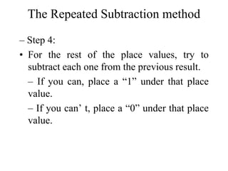 The Repeated Subtraction method
– Step 4:
• For the rest of the place values, try to
subtract each one from the previous result.
– If you can, place a “1” under that place
value.
– If you can’ t, place a “0” under that place
value.

 