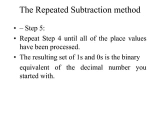 The Repeated Subtraction method
• – Step 5:
• Repeat Step 4 until all of the place values
have been processed.
• The resulting set of 1s and 0s is the binary
equivalent of the decimal number you
started with.

 
