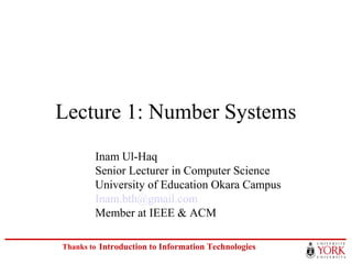 Lecture 1: Number Systems 
Inam Ul-Haq 
Senior Lecturer in Computer Science 
University of Education Okara Campus 
Inam.bth@gmail.com 
Member at IEEE & ACM 
ITEC 1011 Thanks to 
Introduction to Information Technologies 
 