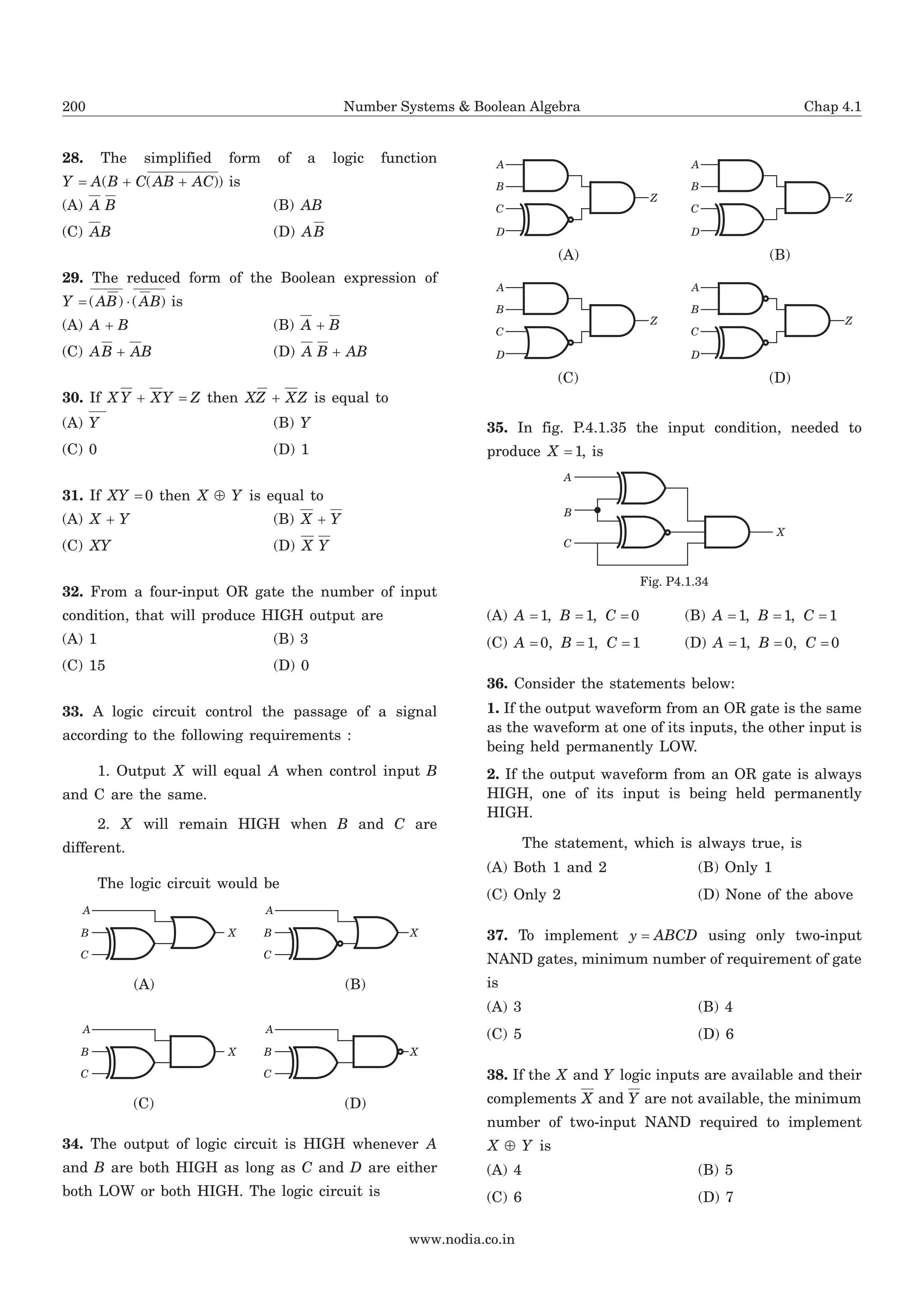 28. The simplified form of a logic function
Y A B C AB AC= + +( ( )) is
(A) A B (B) AB
(C) AB (D) AB
29. The reduced form of the Boolean expression of
Y AB AB= ×( ) ( ) is
(A) A B+ (B) A B+
(C) AB AB+ (D) A B AB+
30. If X Y XY Z+ = then XZ XZ+ is equal to
(A) Y (B) Y
(C) 0 (D) 1
31. If XY = 0 then X YÅ is equal to
(A) X Y+ (B) X Y+
(C) XY (D) X Y
32. From a four-input OR gate the number of input
condition, that will produce HIGH output are
(A) 1 (B) 3
(C) 15 (D) 0
33. A logic circuit control the passage of a signal
according to the following requirements :
1. Output X will equal A when control input B
and C are the same.
2. X will remain HIGH when B and C are
different.
The logic circuit would be
34. The output of logic circuit is HIGH whenever A
and B are both HIGH as long as C and D are either
both LOW or both HIGH. The logic circuit is
35. In fig. P.4.1.35 the input condition, needed to
produce X = 1, is
(A) A B C= = =1 1 0, , (B) A B C= = =1 1 1, ,
(C) A B C= = =0 1 1, , (D) A B C= = =1 0 0, ,
36. Consider the statements below:
1. If the output waveform from an OR gate is the same
as the waveform at one of its inputs, the other input is
being held permanently LOW.
2. If the output waveform from an OR gate is always
HIGH, one of its input is being held permanently
HIGH.
The statement, which is always true, is
(A) Both 1 and 2 (B) Only 1
(C) Only 2 (D) None of the above
37. To implement y ABCD= using only two-input
NAND gates, minimum number of requirement of gate
is
(A) 3 (B) 4
(C) 5 (D) 6
38. If the X and Y logic inputs are available and their
complements X and Y are not available, the minimum
number of two-input NAND required to implement
X YÅ is
(A) 4 (B) 5
(C) 6 (D) 7
www.nodia.co.in
200 Number Systems & Boolean Algebra Chap 4.1
XB
C
A
XB
C
A
(A) (B)
XB
C
A
XB
C
A
(C) (D)
C
D
B
A
Z
C
D
B
A
Z
(A) (B)
C
D
B
A
Z
C
D
B
A
Z
(C) (D)
B
C
A
X
Fig. P4.1.34
 