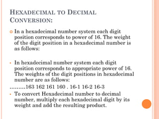 HEXADECIMAL TO DECIMAL
CONVERSION:
 In a hexadecimal number system each digit
position corresponds to power of 16. The weight
of the digit position in a hexadecimal number is
as follows:
▪ In hexadecimal number system each digit
position corresponds to appropriate power of 16.
The weights of the digit positions in hexadecimal
number are as follows:
………163 162 161 160 . 16-1 16-2 16-3
▪ To convert Hexadecimal number to decimal
number, multiply each hexadecimal digit by its
weight and add the resulting product.
 
