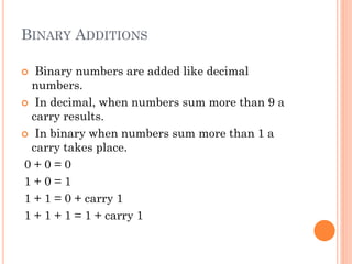 BINARY ADDITIONS
 Binary numbers are added like decimal
numbers.
 In decimal, when numbers sum more than 9 a
carry results.
 In binary when numbers sum more than 1 a
carry takes place.
0 + 0 = 0
1 + 0 = 1
1 + 1 = 0 + carry 1
1 + 1 + 1 = 1 + carry 1
 
