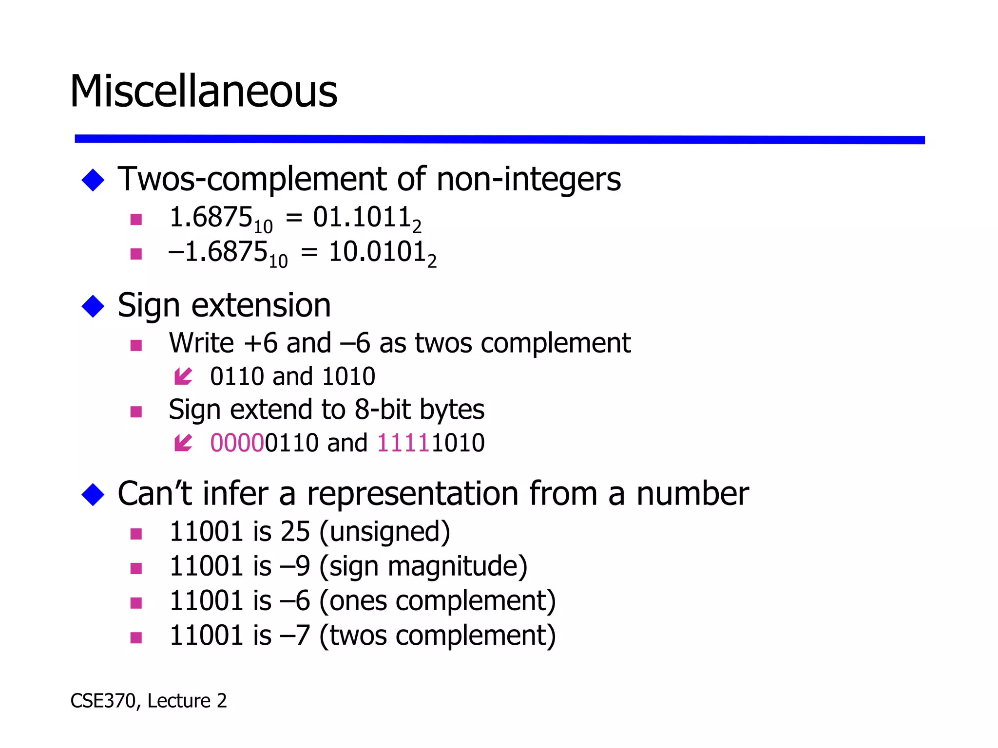 CSE370, Lecture 2
Miscellaneous
 Twos-complement of non-integers
 1.687510 = 01.10112
 –1.687510 = 10.01012
 Sign extension
 Write +6 and –6 as twos complement
 0110 and 1010
 Sign extend to 8-bit bytes
 00000110 and 11111010
 Can’t infer a representation from a number
 11001 is 25 (unsigned)
 11001 is –9 (sign magnitude)
 11001 is –6 (ones complement)
 11001 is –7 (twos complement)
 