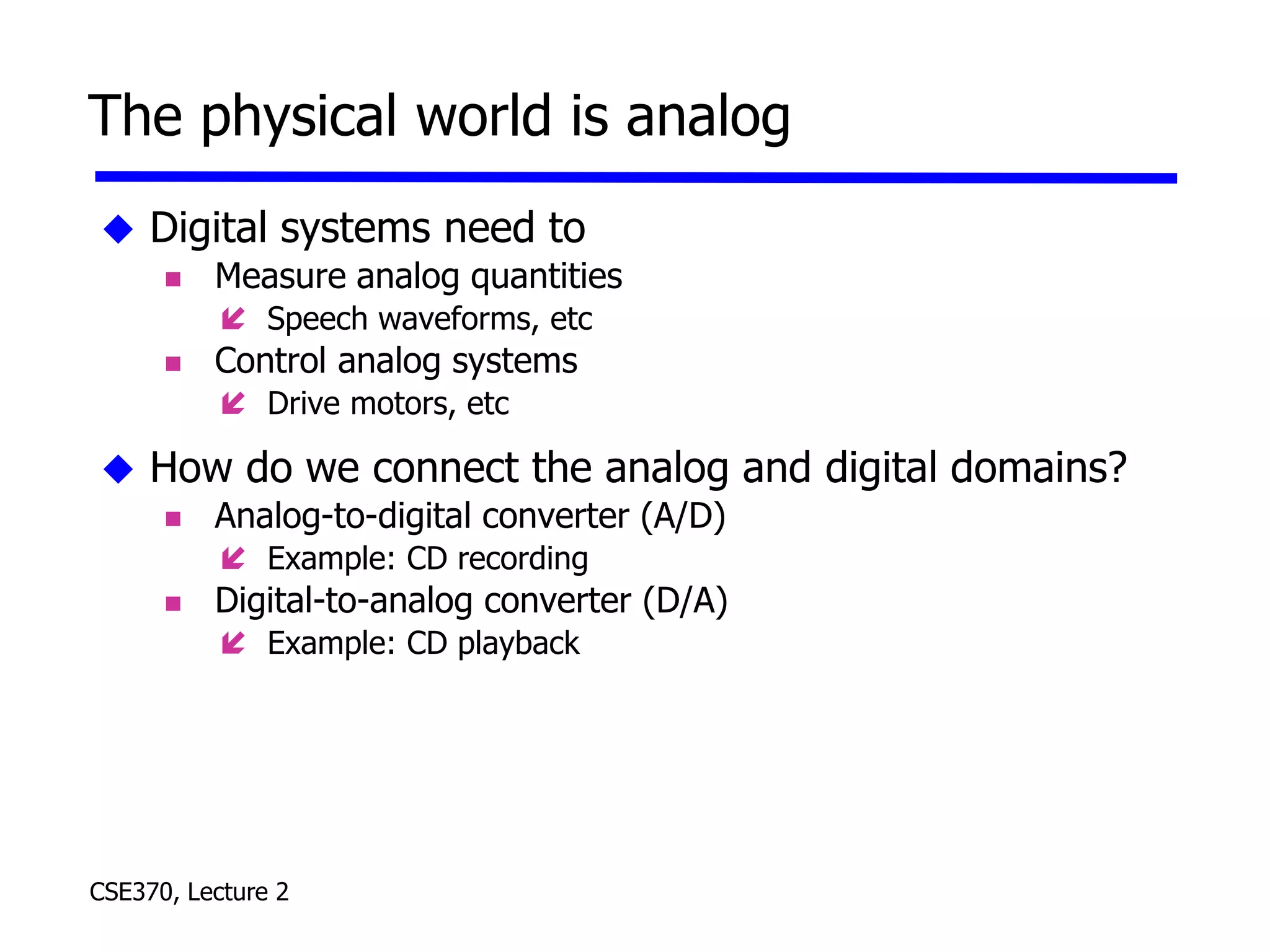 CSE370, Lecture 2
The physical world is analog
 Digital systems need to
 Measure analog quantities
 Speech waveforms, etc
 Control analog systems
 Drive motors, etc
 How do we connect the analog and digital domains?
 Analog-to-digital converter (A/D)
 Example: CD recording
 Digital-to-analog converter (D/A)
 Example: CD playback
 
