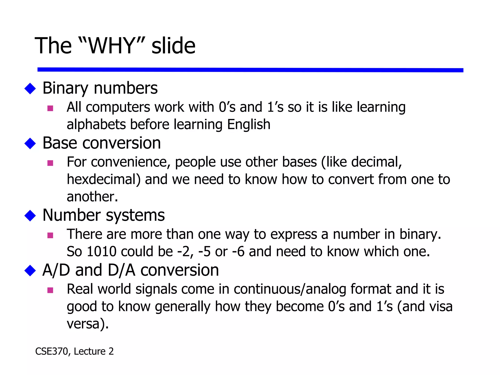 CSE370, Lecture 2
The “WHY” slide
 Binary numbers
 All computers work with 0’s and 1’s so it is like learning
alphabets before learning English
 Base conversion
 For convenience, people use other bases (like decimal,
hexdecimal) and we need to know how to convert from one to
another.
 Number systems
 There are more than one way to express a number in binary.
So 1010 could be -2, -5 or -6 and need to know which one.
 A/D and D/A conversion
 Real world signals come in continuous/analog format and it is
good to know generally how they become 0’s and 1’s (and visa
versa).
 
