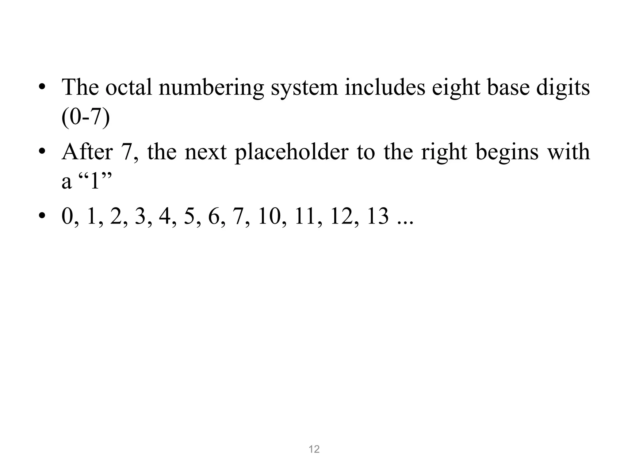 12
• The octal numbering system includes eight base digits
(0-7)
• After 7, the next placeholder to the right begins with
a “1”
• 0, 1, 2, 3, 4, 5, 6, 7, 10, 11, 12, 13 ...
 