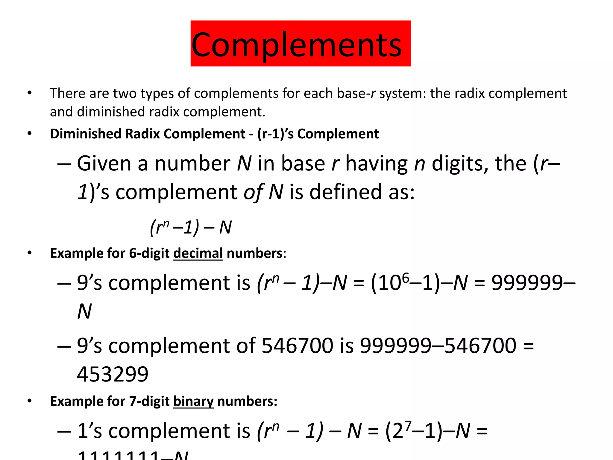 Complements
• There are two types of complements for each base-r system: the radix complement
and diminished radix complement.
• Diminished Radix Complement - (r-1)’s Complement
– Given a number N in base r having n digits, the (r–
1)’s complement of N is defined as:
(rn –1) – N
• Example for 6-digit decimal numbers:
– 9’s complement is (rn – 1)–N = (106–1)–N = 999999–
N
– 9’s complement of 546700 is 999999–546700 =
453299
• Example for 7-digit binary numbers:
– 1’s complement is (rn – 1) – N = (27–1)–N =
 