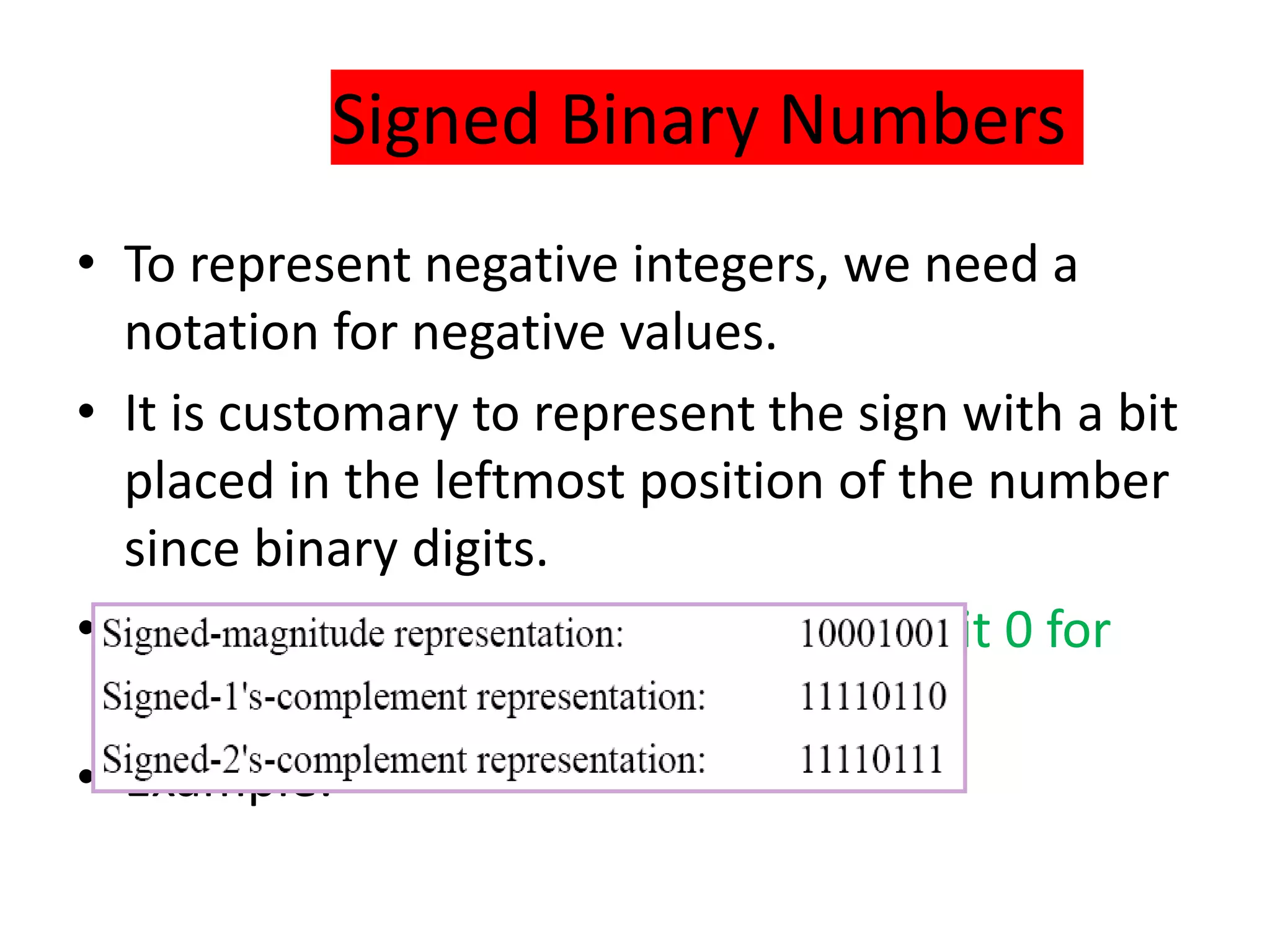 Signed Binary Numbers
• To represent negative integers, we need a
notation for negative values.
• It is customary to represent the sign with a bit
placed in the leftmost position of the number
since binary digits.
• The convention is to make the sign bit 0 for
positive and 1 for negative.
• Example:
 
