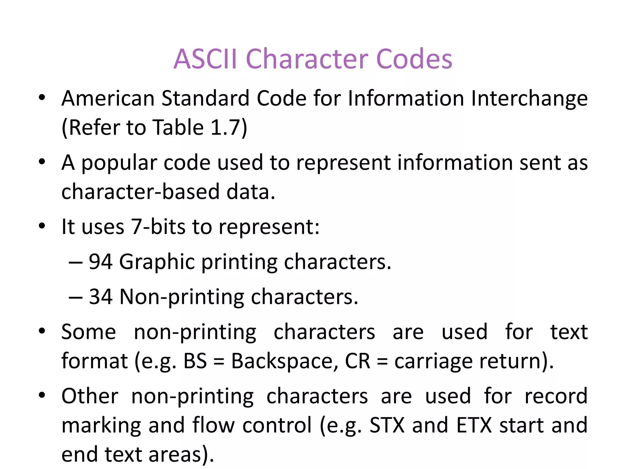 ASCII Character Codes
• American Standard Code for Information Interchange
(Refer to Table 1.7)
• A popular code used to represent information sent as
character-based data.
• It uses 7-bits to represent:
– 94 Graphic printing characters.
– 34 Non-printing characters.
• Some non-printing characters are used for text
format (e.g. BS = Backspace, CR = carriage return).
• Other non-printing characters are used for record
marking and flow control (e.g. STX and ETX start and
end text areas).
 
