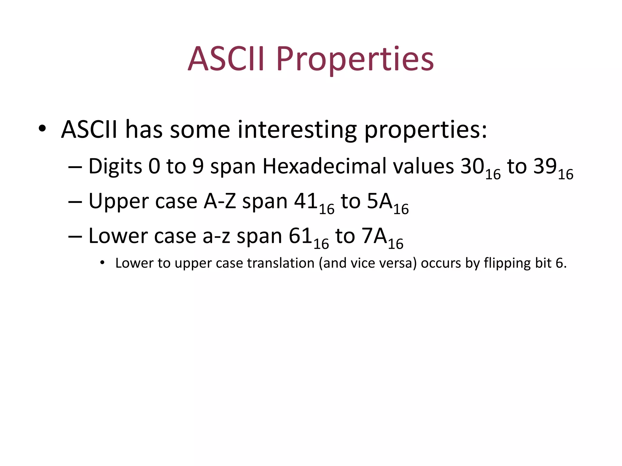 ASCII Properties
• ASCII has some interesting properties:
– Digits 0 to 9 span Hexadecimal values 3016 to 3916
– Upper case A-Z span 4116 to 5A16
– Lower case a-z span 6116 to 7A16
• Lower to upper case translation (and vice versa) occurs by flipping bit 6.
 
