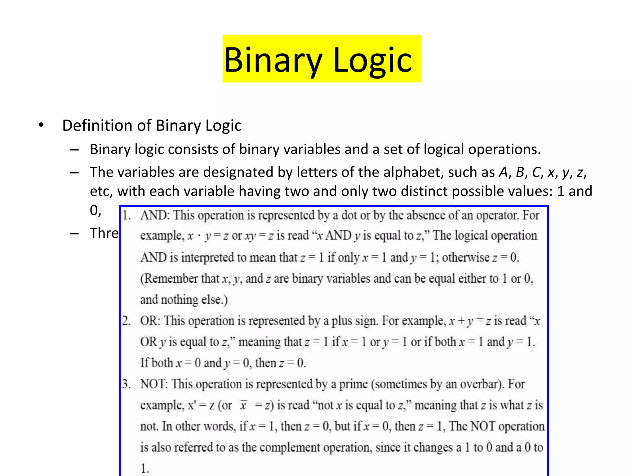 Binary Logic
• Definition of Binary Logic
– Binary logic consists of binary variables and a set of logical operations.
– The variables are designated by letters of the alphabet, such as A, B, C, x, y, z,
etc, with each variable having two and only two distinct possible values: 1 and
0,
– Three basic logical operations: AND, OR, and NOT.
 