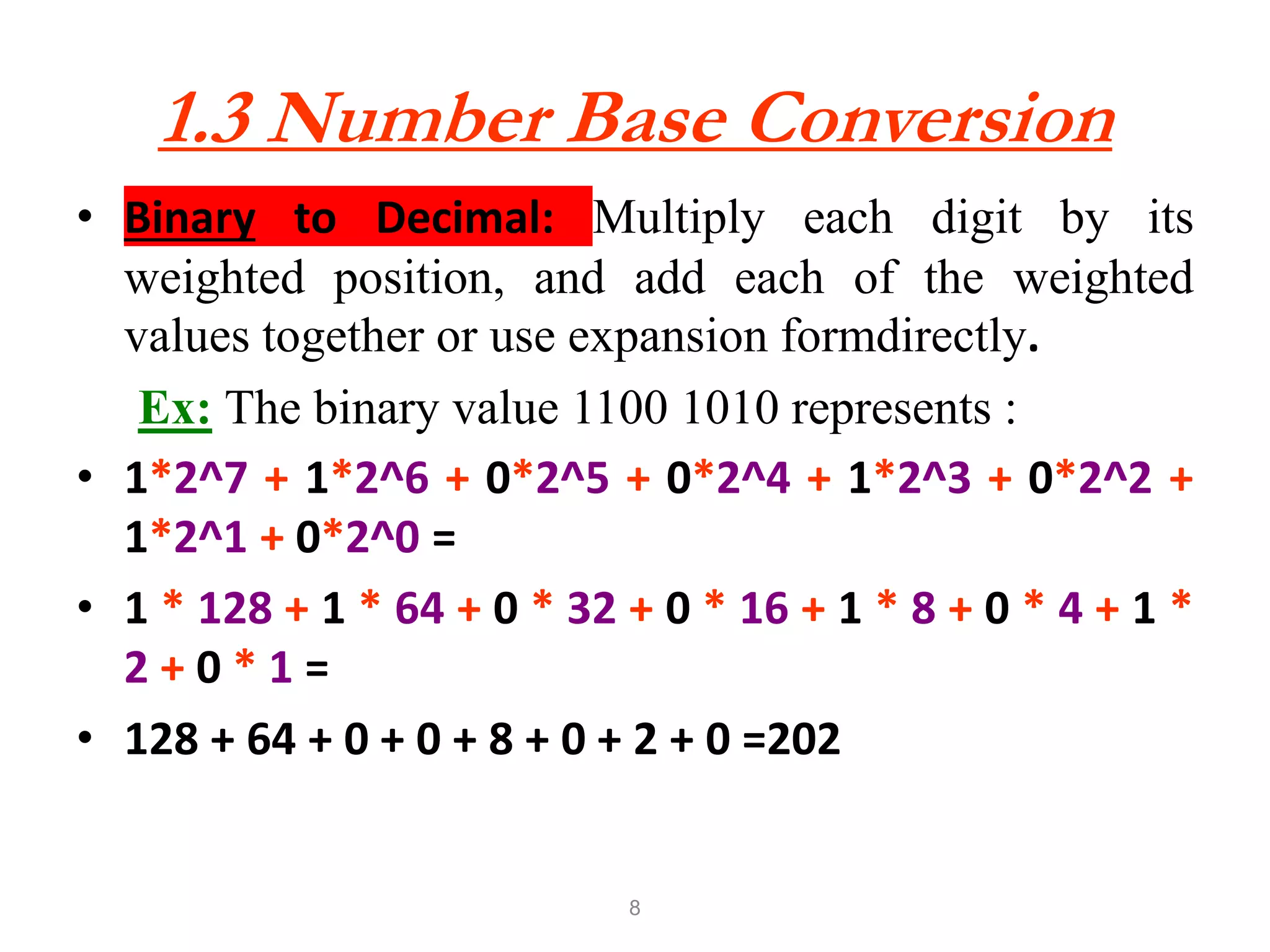 8
1.3 Number Base Conversion
• Binary to Decimal: Multiply each digit by its
weighted position, and add each of the weighted
values together or use expansion formdirectly.
Ex: The binary value 1100 1010 represents :
• 1*2^7 + 1*2^6 + 0*2^5 + 0*2^4 + 1*2^3 + 0*2^2 +
1*2^1 + 0*2^0 =
• 1 * 128 + 1 * 64 + 0 * 32 + 0 * 16 + 1 * 8 + 0 * 4 + 1 *
2 + 0 * 1 =
• 128 + 64 + 0 + 0 + 8 + 0 + 2 + 0 =202
 