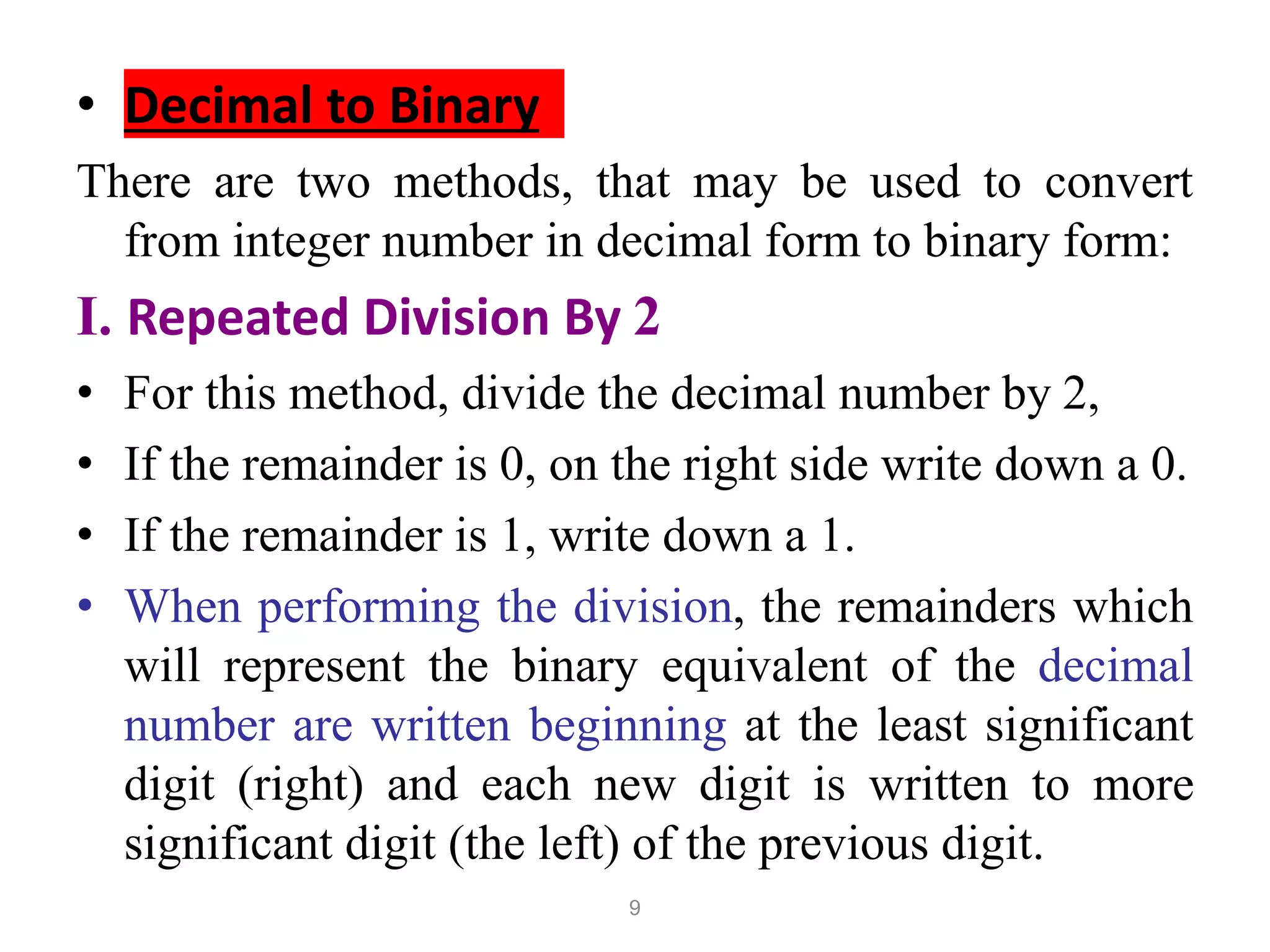 9
• Decimal to Binary
There are two methods, that may be used to convert
from integer number in decimal form to binary form:
I. Repeated Division By 2
• For this method, divide the decimal number by 2,
• If the remainder is 0, on the right side write down a 0.
• If the remainder is 1, write down a 1.
• When performing the division, the remainders which
will represent the binary equivalent of the decimal
number are written beginning at the least significant
digit (right) and each new digit is written to more
significant digit (the left) of the previous digit.
 