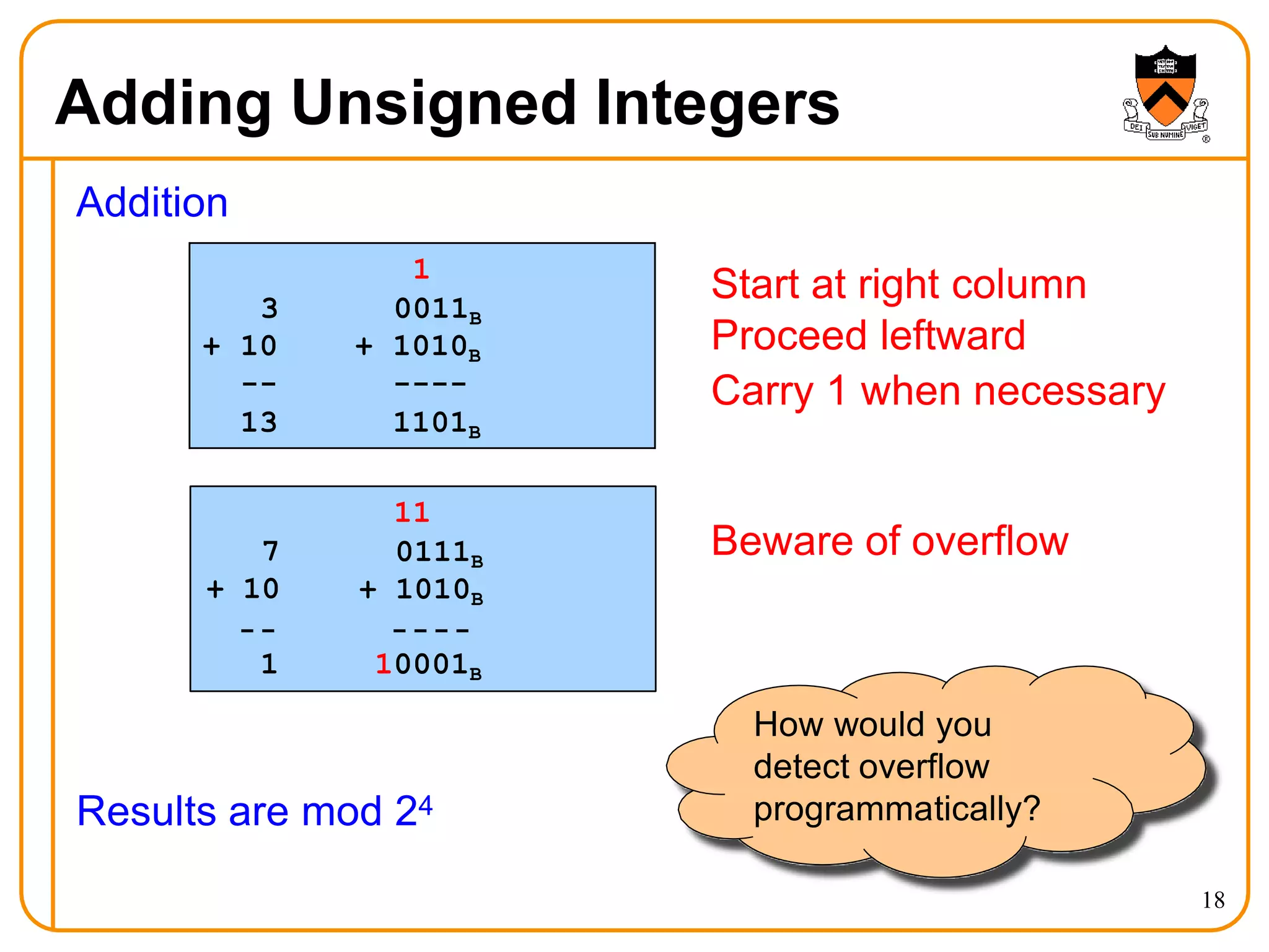 Adding Unsigned Integers
Addition
Results are mod 24
7
+ 10
11
0111B
+ 1010B
1 10001B
1
3 0011B
+ 10
--
+ 1010B
----
13 1101B
Start at right column
Proceed leftward
Carry 1 when necessary
Beware of overflow
How would you
detect overflow
programmatically?
18
 