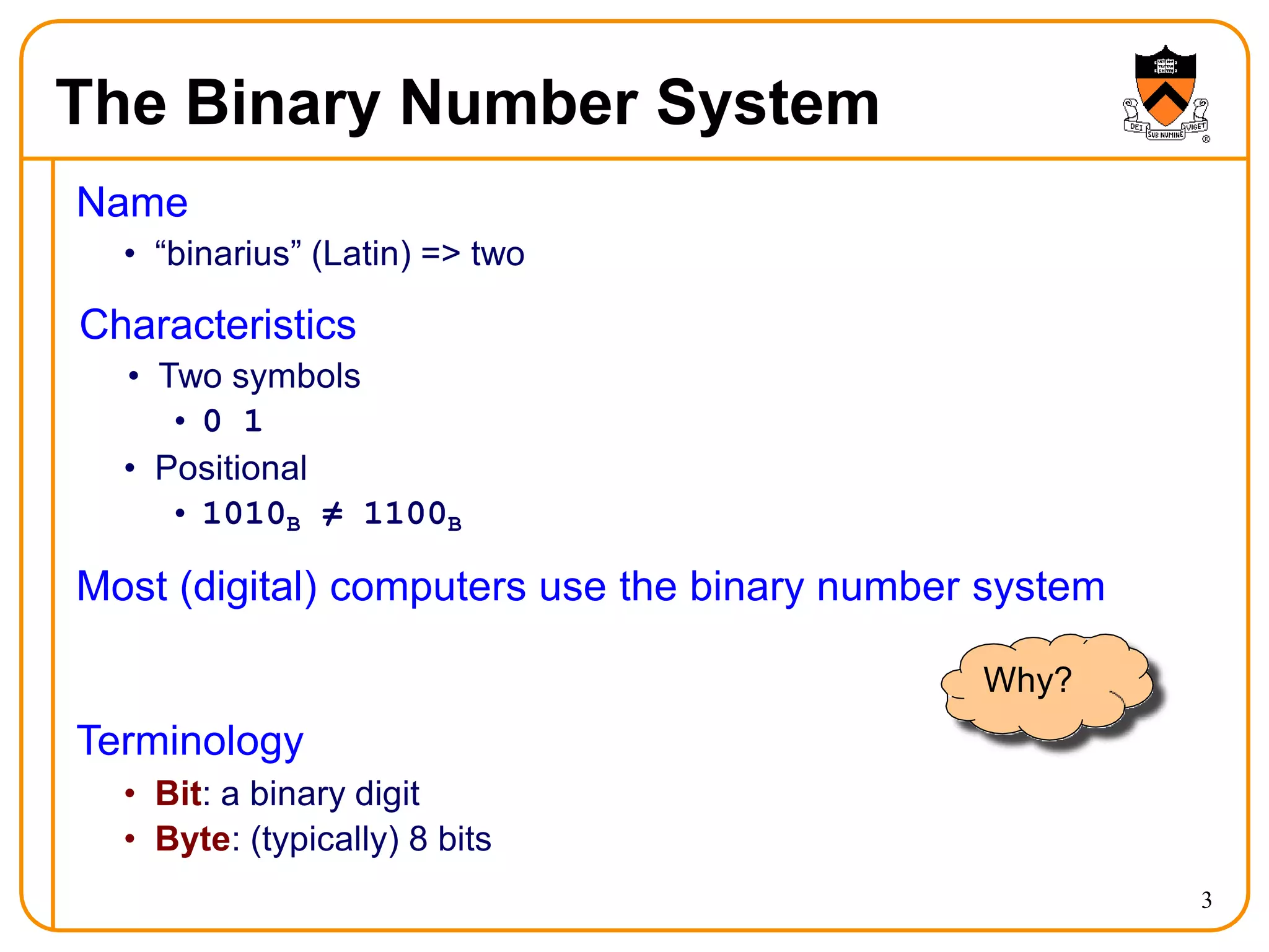 The Binary Number System
Name
• “binarius” (Latin) => two
Characteristics
• Two symbols
• 0 1
• Positional
• 1010B ≠ 1100B
Most (digital) computers use the binary number system
Why?
Terminology
• Bit: a binary digit
• Byte: (typically) 8 bits
3
 