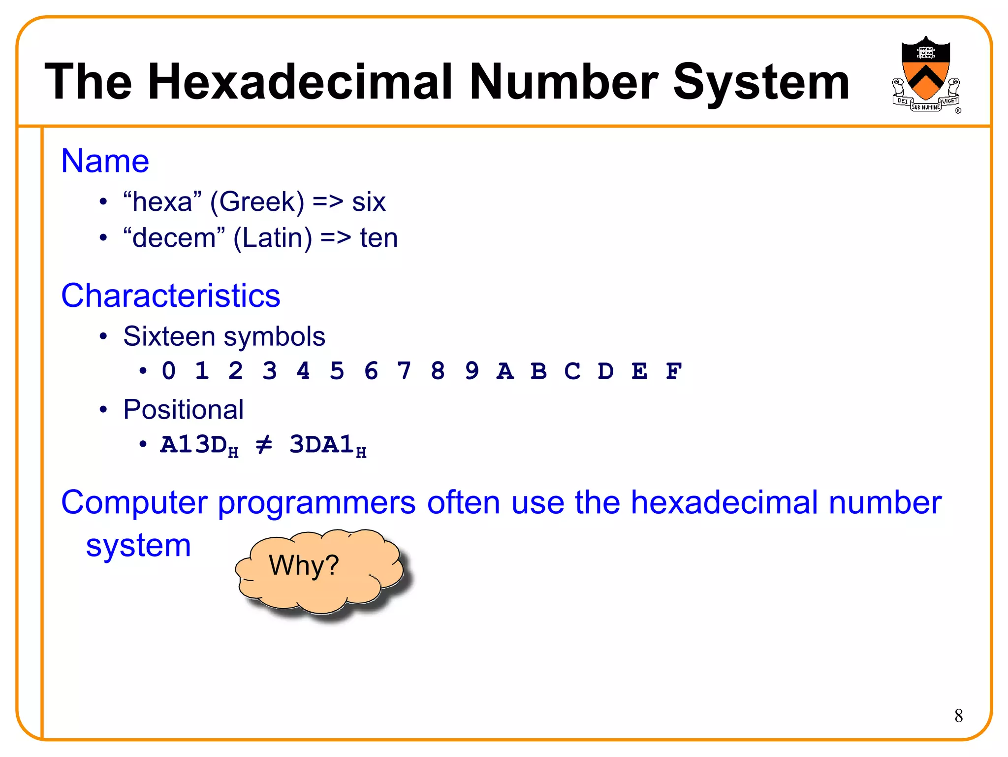 The Hexadecimal Number System
Name
• “hexa” (Greek) => six
• “decem” (Latin) => ten
Characteristics
• Sixteen symbols
• 0 1 2 3 4 5 6 7 8 9 A B C D E F
• Positional
• A13DH ≠ 3DA1H
Computer programmers often use the hexadecimal number
system
Why?
8
 