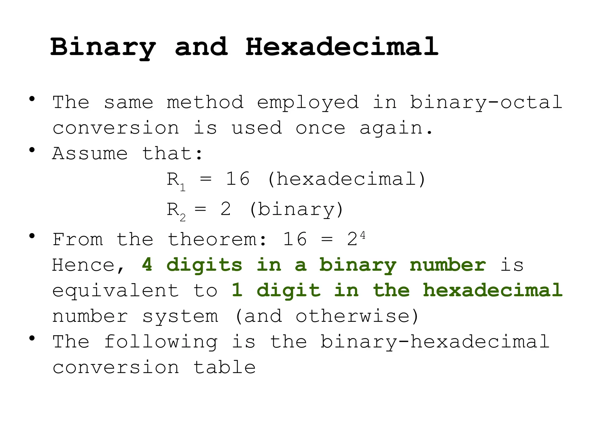 • The same method employed in binary-octal
conversion is used once again.
• Assume that:
R1
= 16 (hexadecimal)
R2
= 2 (binary)
• From the theorem: 16 = 24
Hence, 4 digits in a binary number is
equivalent to 1 digit in the hexadecimal
number system (and otherwise)
• The following is the binary-hexadecimal
conversion table
Binary and Hexadecimal
 
