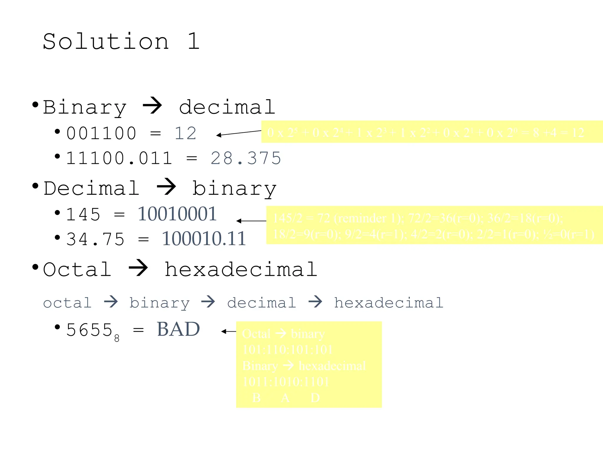 Solution 1
•Binary  decimal
• 001100 = 12
• 11100.011 = 28.375
•Decimal  binary
• 145 = 10010001
• 34.75 = 100010.11
•Octal  hexadecimal
octal  binary  decimal  hexadecimal
• 56558
= BAD
0 x 25
+ 0 x 24
+ 1 x 23
+ 1 x 22
+ 0 x 21
+ 0 x 20
= 8 +4 = 12
145/2 = 72 (reminder 1); 72/2=36(r=0); 36/2=18(r=0);
18/2=9(r=0); 9/2=4(r=1); 4/2=2(r=0); 2/2=1(r=0); ½=0(r=1)
Octal  binary
101:110:101:101
Binary  hexadecimal
1011:1010:1101
B A D
 